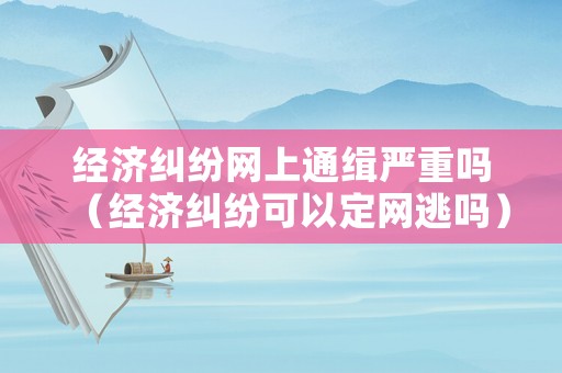 經(jīng)濟糾紛網(wǎng)上通緝嚴重嗎（經(jīng)濟糾紛可以定網(wǎng)逃嗎）