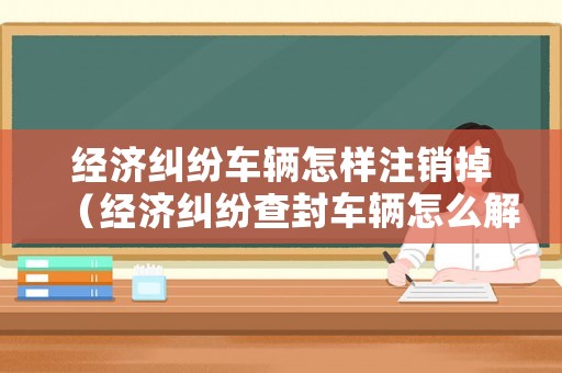 經(jīng)濟(jì)糾紛車輛怎樣注銷掉（經(jīng)濟(jì)糾紛查封車輛怎么解封）
