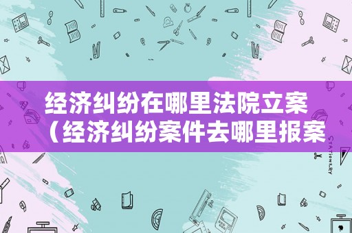 經(jīng)濟(jì)糾紛在哪里法院立案（經(jīng)濟(jì)糾紛案件去哪里報(bào)案）
