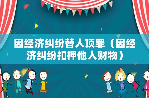因經(jīng)濟(jì)糾紛替人頂罪（因經(jīng)濟(jì)糾紛扣押他人財(cái)物）