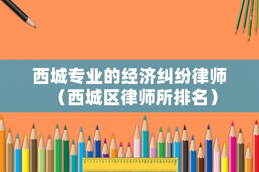 西城專業(yè)的經(jīng)濟(jì)糾紛律師（西城區(qū)律師所排名）