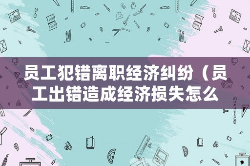 員工犯錯(cuò)離職經(jīng)濟(jì)糾紛（員工出錯(cuò)造成經(jīng)濟(jì)損失怎么處理）