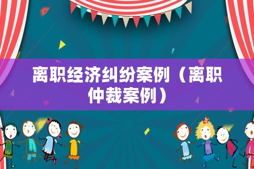 離職經(jīng)濟糾紛案例（離職仲裁案例）