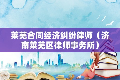 萊蕪合同經(jīng)濟(jì)糾紛律師（濟(jì)南萊蕪區(qū)律師事務(wù)所）