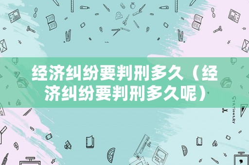經(jīng)濟(jì)糾紛要判刑多久（經(jīng)濟(jì)糾紛要判刑多久呢）