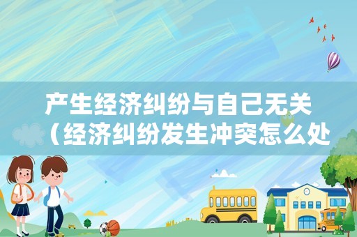 產(chǎn)生經(jīng)濟(jì)糾紛與自己無關(guān)（經(jīng)濟(jì)糾紛發(fā)生沖突怎么處理）