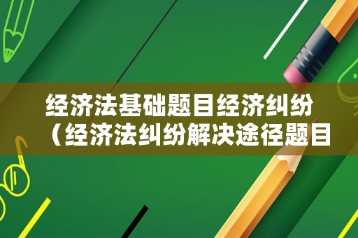 經(jīng)濟(jì)法基礎(chǔ)題目經(jīng)濟(jì)糾紛（經(jīng)濟(jì)法糾紛解決途徑題目）