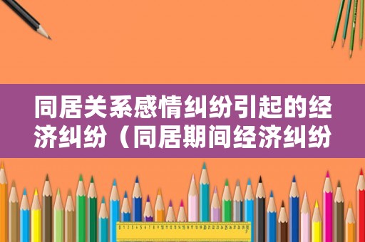 同居關(guān)系感情糾紛引起的經(jīng)濟(jì)糾紛（同居期間經(jīng)濟(jì)糾紛案）