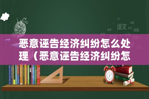 惡意誣告經(jīng)濟(jì)糾紛怎么處理（惡意誣告經(jīng)濟(jì)糾紛怎么處理好）
