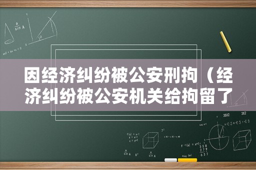 因經(jīng)濟(jì)糾紛被公安刑拘（經(jīng)濟(jì)糾紛被公安機(jī)關(guān)給拘留了怎么辦）