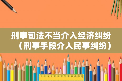 刑事司法不當(dāng)介入經(jīng)濟(jì)糾紛（刑事手段介入民事糾紛）