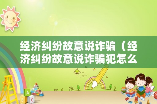 經濟糾紛故意說詐騙（經濟糾紛故意說詐騙犯怎么辦）
