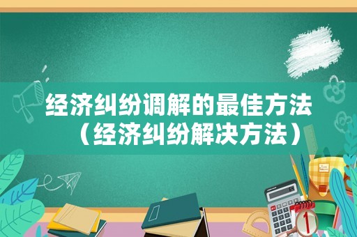 經(jīng)濟糾紛調(diào)解的最佳方法（經(jīng)濟糾紛解決方法）