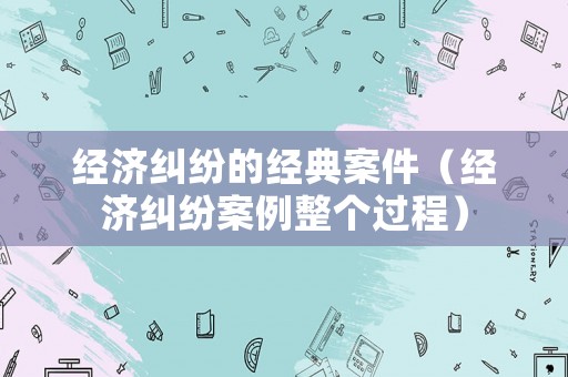 經(jīng)濟(jì)糾紛的經(jīng)典案件（經(jīng)濟(jì)糾紛案例整個過程）