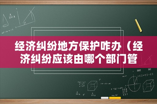 經(jīng)濟糾紛地方保護咋辦（經(jīng)濟糾紛應該由哪個部門管）