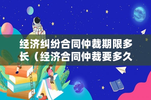 經(jīng)濟糾紛合同仲裁期限多長（經(jīng)濟合同仲裁要多久出結(jié)果）