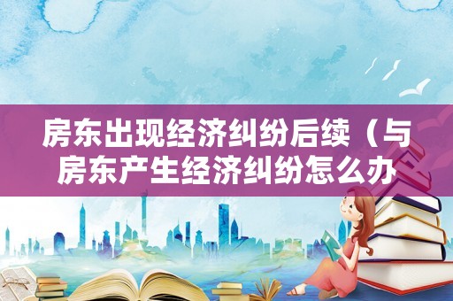房東出現(xiàn)經(jīng)濟糾紛后續(xù)（與房東產(chǎn)生經(jīng)濟糾紛怎么辦）