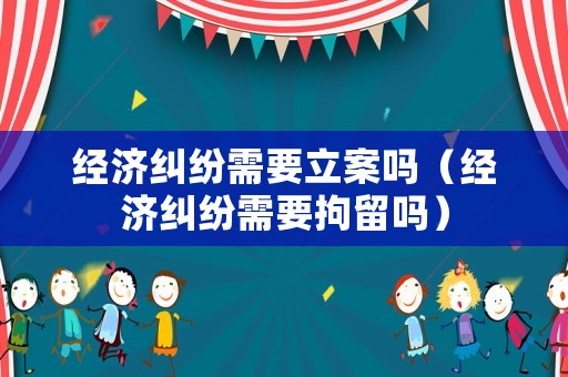 經(jīng)濟(jì)糾紛需要立案嗎（經(jīng)濟(jì)糾紛需要拘留嗎）