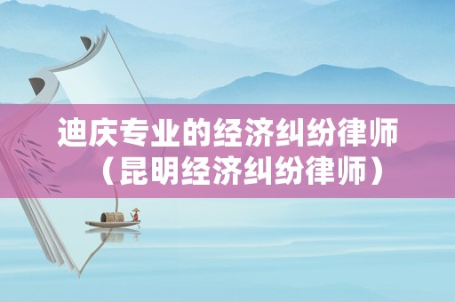 迪慶專業(yè)的經(jīng)濟糾紛律師（昆明經(jīng)濟糾紛律師）