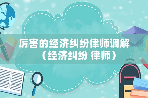 厲害的經(jīng)濟(jì)糾紛律師調(diào)解（經(jīng)濟(jì)糾紛 律師）