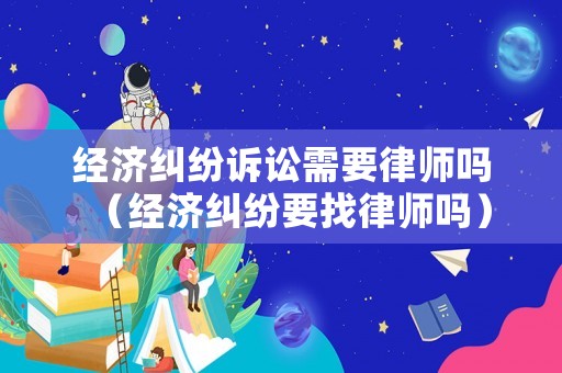經(jīng)濟糾紛訴訟需要律師嗎（經(jīng)濟糾紛要找律師嗎）