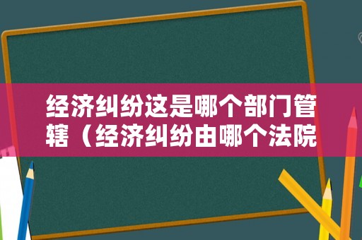 經(jīng)濟(jì)糾紛這是哪個(gè)部門管轄（經(jīng)濟(jì)糾紛由哪個(gè)法院管轄?）