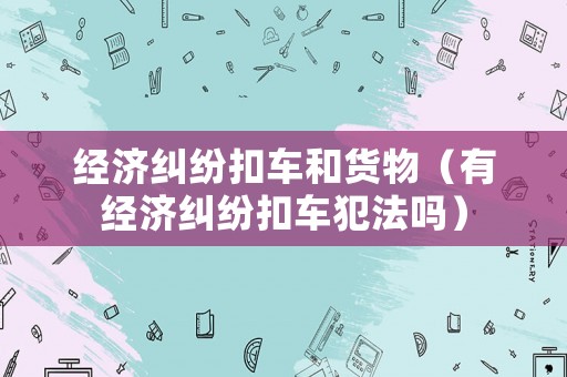 經(jīng)濟(jì)糾紛扣車和貨物（有經(jīng)濟(jì)糾紛扣車犯法嗎）