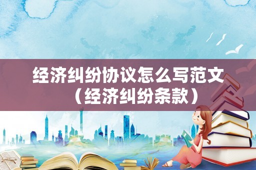 經(jīng)濟(jì)糾紛協(xié)議怎么寫范文（經(jīng)濟(jì)糾紛條款）