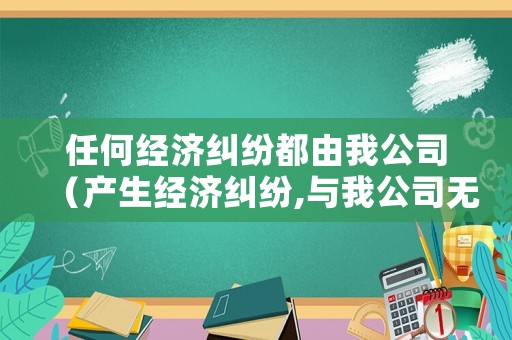 任何經(jīng)濟(jì)糾紛都由我公司（產(chǎn)生經(jīng)濟(jì)糾紛,與我公司無(wú)關(guān)）