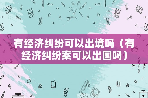 有經(jīng)濟糾紛可以出境嗎（有經(jīng)濟糾紛案可以出國嗎）