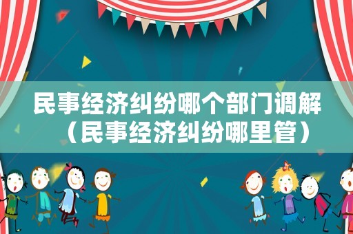 民事經(jīng)濟(jì)糾紛哪個(gè)部門調(diào)解（民事經(jīng)濟(jì)糾紛哪里管）