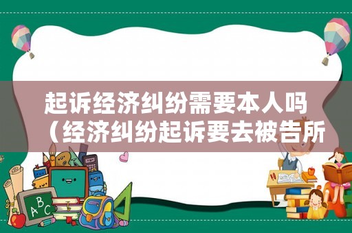 起訴經濟糾紛需要本人嗎（經濟糾紛起訴要去被告所在地嗎）