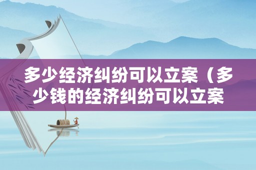 多少經(jīng)濟(jì)糾紛可以立案（多少錢的經(jīng)濟(jì)糾紛可以立案）