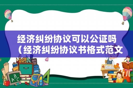 經(jīng)濟(jì)糾紛協(xié)議可以公證嗎（經(jīng)濟(jì)糾紛協(xié)議書格式范文）