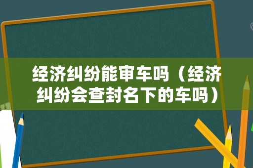 經(jīng)濟糾紛能審車嗎（經(jīng)濟糾紛會查封名下的車嗎）