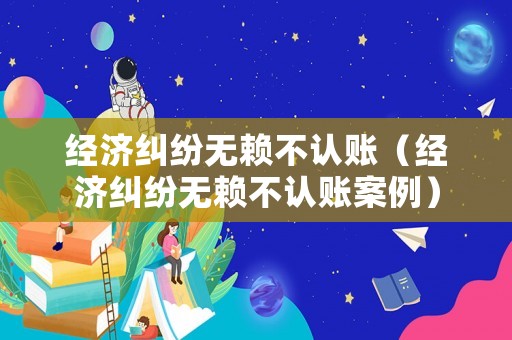 經(jīng)濟糾紛無賴不認賬（經(jīng)濟糾紛無賴不認賬案例）