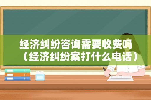 經(jīng)濟糾紛咨詢需要收費嗎（經(jīng)濟糾紛案打什么電話）