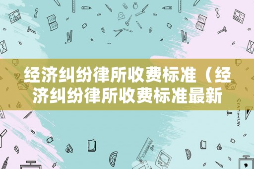 經(jīng)濟(jì)糾紛律所收費(fèi)標(biāo)準(zhǔn)（經(jīng)濟(jì)糾紛律所收費(fèi)標(biāo)準(zhǔn)最新）