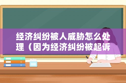 經(jīng)濟糾紛被人威脅怎么處理（因為經(jīng)濟糾紛被起訴怎么辦）