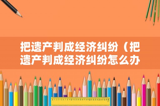把遺產(chǎn)判成經(jīng)濟糾紛（把遺產(chǎn)判成經(jīng)濟糾紛怎么辦）