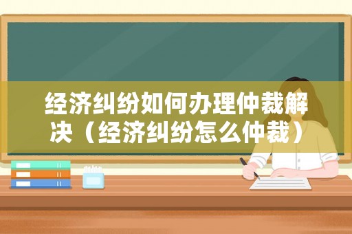 經(jīng)濟(jì)糾紛如何辦理仲裁解決（經(jīng)濟(jì)糾紛怎么仲裁）