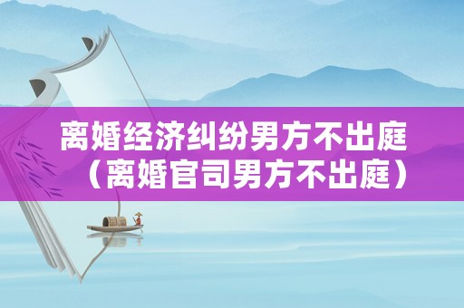離婚經(jīng)濟(jì)糾紛男方不出庭（離婚官司男方不出庭）