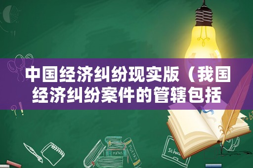 中國經(jīng)濟糾紛現(xiàn)實版（我國經(jīng)濟糾紛案件的管轄包括）