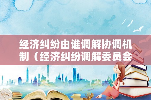 經(jīng)濟(jì)糾紛由誰調(diào)解協(xié)調(diào)機(jī)制（經(jīng)濟(jì)糾紛調(diào)解委員會）