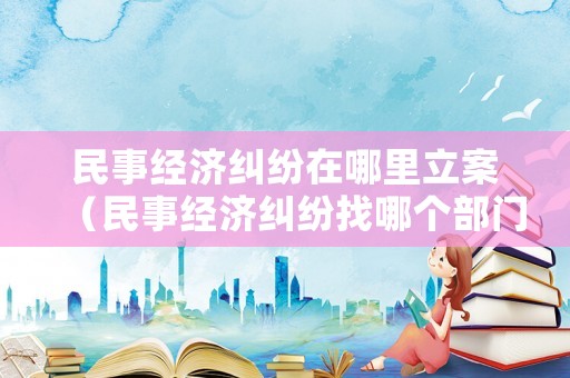民事經濟糾紛在哪里立案（民事經濟糾紛找哪個部門）