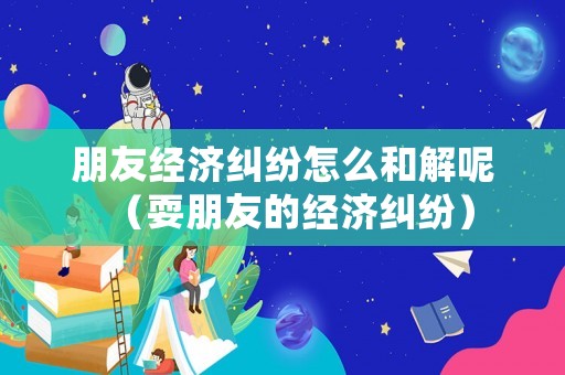 朋友經(jīng)濟(jì)糾紛怎么和解呢（耍朋友的經(jīng)濟(jì)糾紛）