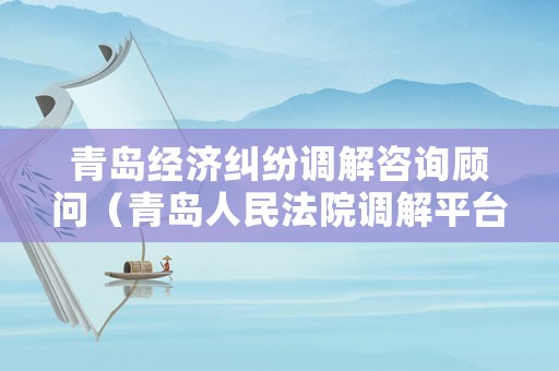 青島經(jīng)濟糾紛調解咨詢顧問（青島人民法院調解平臺）