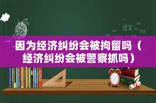 因為經(jīng)濟糾紛會被拘留嗎（經(jīng)濟糾紛會被警察抓嗎）