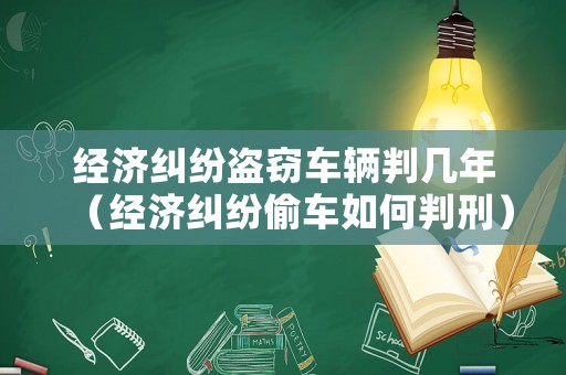 經(jīng)濟(jì)糾紛盜竊車(chē)輛判幾年（經(jīng)濟(jì)糾紛偷車(chē)如何判刑）
