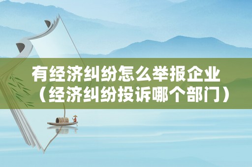 有經(jīng)濟糾紛怎么舉報企業(yè)（經(jīng)濟糾紛投訴哪個部門）